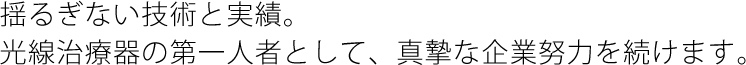 揺るぎない技術と実績。光線治療器の第一人者として、真摯な企業努力を続けます。